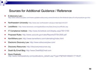 Sources for Additional Guidance / Reference E-discovery Law -  http://www.ediscoverylaw.com/news-updates-ediscovery-amendments-to-the-federal-rules-of-civil-procedure-go-into-effect-today.html Northwestern University - http://www.law.northwestern.edu/journals/njtip/v4/n2/3/ LexisNexis -  http://www.lexisnexis.com/applieddiscovery/lawLibrary/courtRules.asp IT Compliance Institute -  http://www.itcinstitute.com/display.aspx?ID=3160   Proposed Rules:  http://www.uscourts.gov/rules/Reports/ST09-2005.pdf KenWithers.com:  http://www.kenwithers.com/rulemaking/index.html Electronic Discovery Law:  http://www.ediscoverylaw.com/ Discovery Resources:  http://discoveryresources.org Death By Email Blog:  http://www.DeathByEmail.com Nixon Peabody:  http://www.nixonpeabody.com/publications_detail3.asp?Type=P&PAID=66&ID=771#ref7 