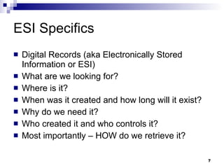 ESI Specifics Digital Records (aka Electronically Stored Information or ESI) What are we looking for? Where is it? When was it created and how long will it exist? Why do we need it? Who created it and who controls it? Most importantly – HOW do we retrieve it? 