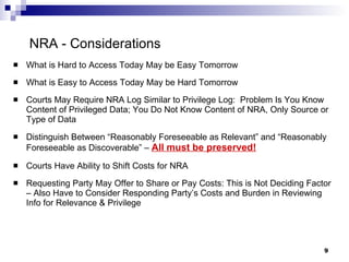NRA - Considerations What is Hard to Access Today May be Easy Tomorrow What is Easy to Access Today May be Hard Tomorrow Courts May Require NRA Log Similar to Privilege Log:  Problem Is You Know Content of Privileged Data; You Do Not Know Content of NRA, Only Source or Type of Data Distinguish Between “Reasonably Foreseeable as Relevant” and “Reasonably Foreseeable as Discoverable” –  All must be preserved! Courts Have Ability to Shift Costs for NRA Requesting Party May Offer to Share or Pay Costs: This is Not Deciding Factor – Also Have to Consider Responding Party’s Costs and Burden in Reviewing Info for Relevance & Privilege 