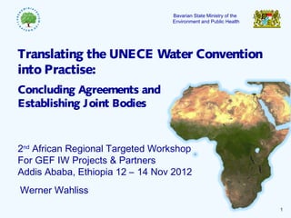 1
Bavarian State Ministry of the
Environment and Public Health
Werner Wahliss
Translating the UNECE Water Convention
into Practise:
Concluding Agreements and
Establishing Joint Bodies
2nd
African Regional Targeted Workshop
For GEF IW Projects & Partners
Addis Ababa, Ethiopia 12 – 14 Nov 2012
 