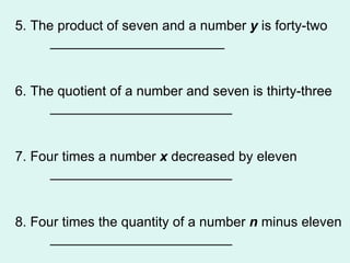 5. The product of seven and a number  y  is forty-two _______________________ 6. The quotient of a number and seven is thirty-three ________________________ 7. Four times a number  x  decreased by eleven ________________________ 8. Four times the quantity of a number  n  minus eleven ________________________ 