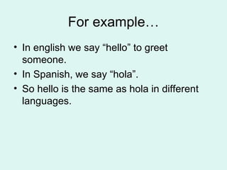 For example… In english we say “hello” to greet someone. In Spanish, we say “hola”. So hello is the same as hola in different languages. 