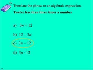 Slide 1- 14
Copyright © 2011 Pearson Education, Inc.
Translate the phrase to an algebraic expression.
Twelve less than three times a number
a) 3n + 12
b) 12 – 3n
c) 3n – 12
d) 3n  12
1.6
 