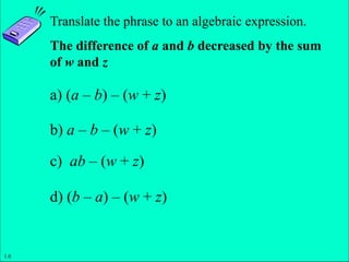 Slide 1- 15
Copyright © 2011 Pearson Education, Inc.
Translate the phrase to an algebraic expression.
The difference of a and b decreased by the sum
of w and z
a) (a – b) – (w + z)
b) a – b – (w + z)
c) ab – (w + z)
d) (b – a) – (w + z)
1.6
 