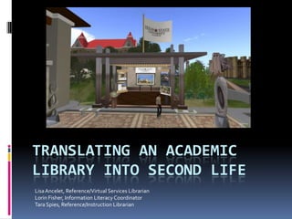TRANSLATING AN ACADEMIC
LIBRARY INTO SECOND LIFE
Lisa Ancelet, Reference/Virtual Services Librarian
Lorin Fisher, Information Literacy Coordinator
Tara Spies, Reference/Instruction Librarian
 