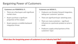 @RichardMBrooks #TC37 | 15
Bargaining Power of Customers
Customers are POWERFUL if...
• There are a few buyers with significant
market share.
• Buyers purchase a significant
proportion of the output.
• Buyers possess a credible backward
integration threat.
Customers are WEAK if...
• Producers can threaten forward integration,
taking over customers’ position.
• There are significant buyer switching costs.
• There are many customers – significant
influence on a particular product or price is
small.
• Producers supply critical portions of the
customers’ input
What does the bargaining power of customers in our industry look like?
 