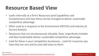 @RichardMBrooks #TC37 | 16
Resource Based View
• Looks internally at a firm’s Resources (and Capabilities and
Competences) and how these can be arranged to deliver sustainable
competitive advantage.
• Often used as a response to the Environment (PESTLE) and Industry (5
Forces) Analysis.
• Resources that are simultaneously Valuable, Rare, Imperfectly Imitable
and Non-Sustitutable deliver sustainable competitive advantage.
• Look for these in your competitors businesses… Look for resources you
have that are rare and try and add value to them.
More Reading >
http://business.illinois.edu/josephm/BA545_Fall%202011/S10/Barney%20(1991).pdf
 