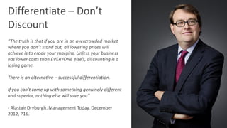 @RichardMBrooks #TC37 | 34
Differentiate – Don’t
Discount
“The truth is that if you are in an overcrowded market
where you don’t stand out, all lowering prices will
achieve is to erode your margins. Unless your business
has lower costs than EVERYONE else’s, discounting is a
losing game.
There is an alternative – successful differentiation.
If you can’t come up with something genuinely different
and superior, nothing else will save you”
- Alastair Dryburgh. Management Today. December
2012, P16.
 