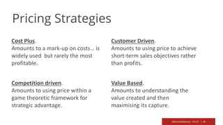 @RichardMBrooks #TC37 | 49
Cost Plus.
Amounts to a mark-up on costs… is
widely used but rarely the most
profitable.
Competition driven.
Amounts to using price within a
game theoretic framework for
strategic advantage.
Customer Driven.
Amounts to using price to achieve
short-term sales objectives rather
than profits.
Value Based.
Amounts to understanding the
value created and then
maximising its capture.
Pricing Strategies
 