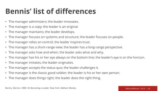 @RichardMBrooks #TC37 | 62Bennis, Warren, 1989. On Becoming a Leader. New York: Addison Wesley.
Bennis’ list of differences
• The manager administers; the leader innovates.
• The manager is a copy; the leader is an original.
• The manager maintains; the leader develops.
• The manager focuses on systems and structure; the leader focuses on people.
• The manager relies on control; the leader inspires trust.
• The manager has a short-range view; the leader has a long-range perspective.
• The manager asks how and when; the leader asks what and why.
• The manager has his or her eye always on the bottom line; the leader’s eye is on the horizon.
• The manager imitates; the leader originates.
• The manager accepts the status quo; the leader challenges it.
• The manager is the classic good soldier; the leader is his or her own person.
• The manager does things right; the leader does the right thing.
 