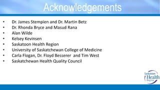Acknowledgements
• Dr. James Stempien and Dr. Martin Betz
• Dr. Rhonda Bryce and Masud Rana
• Alan Wilde
• Kelsey Kevinsen
• Saskatoon Health Region
• University of Saskatchewan College of Medicine
• Carla Flogan, Dr. Floyd Besserer and Tim West
• Saskatchewan Health Quality Council
 
