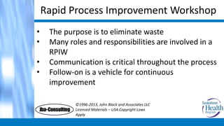 Rapid Process Improvement Workshop
• The purpose is to eliminate waste
• Many roles and responsibilities are involved in a
RPIW
• Communication is critical throughout the process
• Follow-on is a vehicle for continuous
improvement
©1996-2013, John Black and Associates LLC
Licensed Materials – USA Copyright Laws
Apply
 