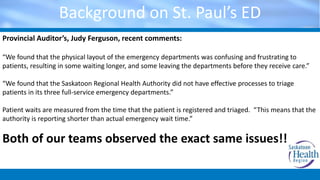 Background on St. Paul’s ED
Provincial Auditor’s, Judy Ferguson, recent comments:
“We found that the physical layout of the emergency departments was confusing and frustrating to
patients, resulting in some waiting longer, and some leaving the departments before they receive care.”
“We found that the Saskatoon Regional Health Authority did not have effective processes to triage
patients in its three full-service emergency departments.”
Patient waits are measured from the time that the patient is registered and triaged. “This means that the
authority is reporting shorter than actual emergency wait time.”
Both of our teams observed the exact same issues!!
 