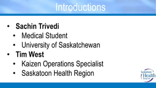 Introductions
• Sachin Trivedi
• Medical Student
• University of Saskatchewan
• Tim West
• Kaizen Operations Specialist
• Saskatoon Health Region
 