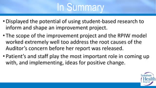 In Summary
• Displayed the potential of using student-based research to
inform and shape an improvement project.
• The scope of the improvement project and the RPIW model
worked extremely well too address the root causes of the
Auditor’s concern before her report was released.
• Patient’s and staff play the most important role in coming up
with, and implementing, ideas for positive change.
 