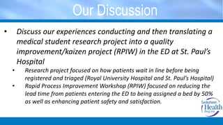 Our Discussion
• Discuss our experiences conducting and then translating a
medical student research project into a quality
improvement/kaizen project (RPIW) in the ED at St. Paul’s
Hospital
• Research project focused on how patients wait in line before being
registered and triaged (Royal University Hospital and St. Paul’s Hospital)
• Rapid Process Improvement Workshop (RPIW) focused on reducing the
lead time from patients entering the ED to being assigned a bed by 50%
as well as enhancing patient safety and satisfaction.
 