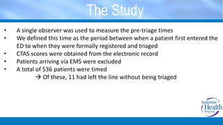 The Study
• A single observer was used to measure the pre-triage times
• We defined this time as the period between when a patient first entered the
ED to when they were formally registered and triaged
• CTAS scores were obtained from the electronic record
• Patients arriving via EMS were excluded
• A total of 536 patients were timed
 Of these, 11 had left the line without being triaged
 