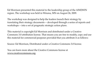 Ed Morrison presented this material to the leadership group of the AIM2WIN
region. The workshop was held in Winona, MN on August 26, 2009.

The workshop was designed to help the leaders launch their strategy by
translating their strategy documents -- developed through a series of reports and
workshops -- into a set of pragmatic strategic action plans.

This material is copyright Ed Morrison and distributed under a Creative
Commons 3.0 attribution license. That means you are free to modify, copy and use
this material for commercial purposes provided that you attribute it as follows:

Source: Ed Morrison, Distributed under a Creative Commons 3.0 license.

You can learn more about the Creative Commons license at
www.creativecommons.org
 