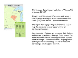 This Strategic Doing Session took place in Winona, MN
        on August 26, 2009

        The AIM to WIN region is 27 counties with nearly 1
        million people. The region won a Regional Innovation
        Grant (RIG) from the U.S. Department of Labor.

        The region then engaged Angelou Economics (AE) to
        map the assets and uncover opportunities for
        developing the region.
!

        At the meeting in Winona, AE presented their ﬁndings,
        and then we moved into a Strategic Doing session. The
    !   work session focused on three opportunities outlined
        by AE: Building a STEM collaboration; Designing career
        pathways in renewable energy and life sciences; and
        developing a smart supplier network.
 