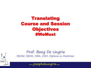 www.josephdeungria.com
Translating
Course and Session
Objectives
#WeMust
Prof. Bong De Ungria
BSChE, BSME, MBA, CDM, Diploma in MarkCom
 