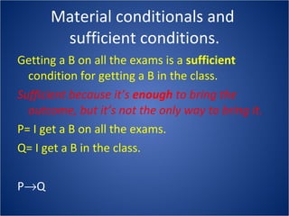 Material conditionals and  sufficient conditions. Getting a B on all the exams is a  sufficient  condition for getting a B in the class. Sufficient because it’s  enough  to bring the outcome, but it’s not the only way to bring it. P= I get a B on all the exams. Q= I get a B in the class. P  Q 