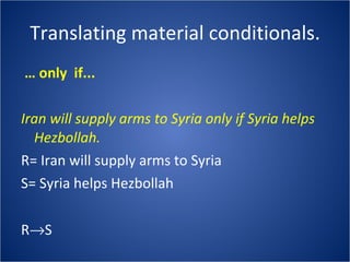 Translating material conditionals. …  only  if... Iran will supply arms to Syria only if Syria helps Hezbollah. R= Iran will supply arms to Syria S= Syria helps Hezbollah R  S 