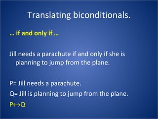 Translating biconditionals. …  if and only if … Jill needs a parachute if and only if she is planning to jump from the plane. P= Jill needs a parachute. Q= Jill is planning to jump from the plane. P  Q 