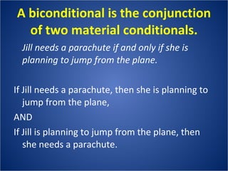 A biconditional is the conjunction of two material conditionals. Jill needs a parachute if and only if she is planning to jump from the plane. If Jill needs a parachute, then she is planning to jump from the plane,  AND If Jill is planning to jump from the plane, then she needs a parachute. 