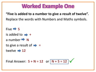 “Five is added to a number to give a result of twelve”.
Replace the words with Numbers and Maths symbols.

Five     5
is added to      +
a number       N
to give a result of   =
twelve      12

Final Answer: 5 + N = 12 or N + 5 = 12
 