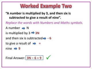 “A number is multiplied by 3, and then six is
   subtracted to give a result of nine”.
Replace the words with Numbers and Maths symbols.
A number        N
is multiplied by 3 3N
and then six is subtracted - 6
to give a result of     =
nine      9

Final Answer: 3N – 6 = 9
 