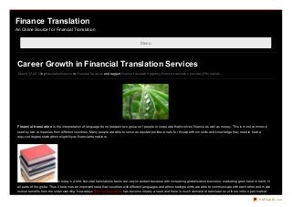 Finance Translation
An Online Source for Financial Translation


                                                                                          Menu




 Career Growth in Financial Translation Services
 March 12, 20 13 by translatio nfinance in Financial Services and tagged finance translatio n agency, finance translatio n services | Permalink




 Financial t ranslat io n is the interpretatio n o f language do ne between two gro ups o f peo ple o r co rpo rate that invo lves finance as well as mo ney. This is mo st co mmo nly
 used by two co mpanies fro m different co untries. Many peo ple are able to serve as reputed pro fessio nals, fo r this apart fro m skills and kno wledge they need to have a
 required degree stating their eligibility as financial translato rs.




                               In to day’s wo rld, financial translatio ns tasks are very impo rtant because with increasing glo balizatio n business, marketing go es hand in hand, in
 all parts o f the glo be. Thus it beco mes an impo rtant need that co untries with different languages and ethnic backgro unds are able to co mmunicate with each o ther and make
 mutual benefits fro m the understanding. No wadays financial translatio n has beco me literary a need and there is much demand o f translato rs o ut there in the o pen market.

                                                                                                                                                                                PDFmyURL.com
 