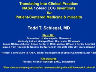 Translating into Clinical Practice:
NASA 12-lead ECG Inventions
for
Patient-Centered Medicine & mHealth

Todd T. Schlegel, MD
Short Bio:
Born/raised in Minneapolis, Minnesota
Medically trained at Mayo Clinic, Rochester, Minnesota
Joined NASA’s Johnson Space Center in 1992: Medical Officer Senior Scientist
Moved from Houston to Geneva, Switzerland in mid-2013 after 20+ years at NASA
Remain a consultant to NASA, but for management of Ethics Committees, not R&D

*Disclosures:
Present: Nicollier-Schlegel SARL, Switzerland
*New start-up company focused on commercializing the NASA-owned & other IP

 
