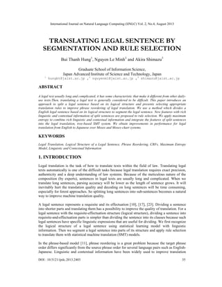 International Journal on Natural Language Computing (IJNLC) Vol. 2, No.4, August 2013
DOI : 10.5121/ijnlc.2013.2403 35
TRANSLATING LEGAL SENTENCE BY
SEGMENTATION AND RULE SELECTION
Bui Thanh Hung1
, Nguyen Le Minh2
and Akira Shimazu3
Graduate School of Information Science,
Japan Advanced Institute of Science and Technology, Japan
1
hungbt@jaist.ac.jp ,2
nguyenml@jaist.ac.jp ,3
shimazu@jaist.ac.jp
ABSTRACT
A legal text usually long and complicated, it has some characteristic that make it different from other daily-
use texts.Then, translating a legal text is generally considered to be difficult. This paper introduces an
approach to split a legal sentence based on its logical structure and presents selecting appropriate
translation rules to improve phrase reordering of legal translation. We use a method which divides a
English legal sentence based on its logical structure to segment the legal sentence. New features with rich
linguistic and contextual information of split sentences are proposed to rule selection. We apply maximum
entropy to combine rich linguistic and contextual information and integrate the features of split sentences
into the legal translation, tree-based SMT system. We obtain improvements in performance for legal
translation from English to Japanese over Moses and Moses-chart systems.
KEYWORDS
Legal Translation, Logical Structure of a Legal Sentence, Phrase Reordering, CRFs, Maximum Entropy
Model, Linguistic and Contextual Information
1. INTRODUCTION
Legal translation is the task of how to translate texts within the field of law. Translating legal
texts automatically is one of the difficult tasks because legal translation requires exact precision,
authenticity and a deep understanding of law systems. Because of the meticulous nature of the
composition (by experts), sentences in legal texts are usually long and complicated. When we
translate long sentences, parsing accuracy will be lower as the length of sentence grows. It will
inevitably hurt the translation quality and decoding on long sentences will be time consuming,
especially for forest approaches. So splitting long sentences into sub-sentences becomes a natural
way to improve machine translation quality.
A legal sentence represents a requisite and its effectuation [10], [17], [23]. Dividing a sentence
into shorter parts and translating them has a possibility to improve the quality of translation. For a
legal sentence with the requisite-effectuation structure (logical structure), dividing a sentence into
requisite-and-effectuation parts is simpler than dividing the sentence into its clauses because such
legal sentences have specific linguistic expressions that are useful for dividing. We first recognize
the logical structure of a legal sentence using statistical learning model with linguistic
information. Then we segment a legal sentence into parts of its structure and apply rule selection
to translate them with statistical machine translation (SMT) models.
In the phrase-based model [11], phrase reordering is a great problem because the target phrase
order differs significantly from the source phrase order for several language pairs such as English-
Japanese. Linguistic and contextual information have been widely used to improve translation
 
