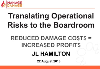 1
Translating Operational
Risks to the Boardroom
REDUCED DAMAGE CO$T$ =
INCREA$ED PROFIT$
JL HAMILTON
22 August 2018
 