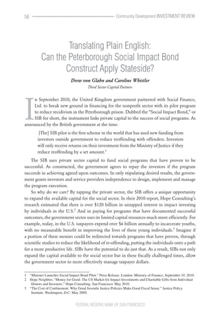 58                                                          Community Development INVESTMENT REVIEW




                  Translating Plain English:
          Can the Peterborough Social Impact Bond
                 Construct Apply Stateside?
                              Drew von Glahn and Caroline Whistler
                                         Third Sector Capital Partners




I
    n September 2010, the United Kingdom government partnered with Social Finance,
    Ltd. to break new ground in financing for the nonprofit sector with its pilot program
    to reduce recidivism in the Peterborough prison. Dubbed the “Social Impact Bond,” or
    SIB for short, the instrument links private capital to the success of social programs. As
announced by the British government at the time:
         [The] SIB pilot is the first scheme in the world that has used new funding from
        investors outside government to reduce reoffending with offenders. Investors
        will only receive returns on their investment from the Ministry of Justice if they
        reduce reoffending by a set amount.1
    The SIB uses private sector capital to fund social programs that have proven to be
successful. As constructed, the government agrees to repay the investors if the program
succeeds in achieving agreed upon outcomes. In only stipulating desired results, the govern-
ment grants investors and service providers independence to design, implement and manage
the program execution.
    So why do we care? By tapping the private sector, the SIB offers a unique opportunity
to expand the available capital for the social sector. In their 2010 report, Hope Consulting’s
research estimated that there is over $120 billion in untapped interest in impact investing
by individuals in the U.S.2 And in paying for programs that have documented successful
outcomes, the government sector uses its limited capital resources much more efficiently. For
example, today, in the U.S. taxpayers expend over $6 billion annually to incarcerate youths,
with no measurable benefit in improving the lives of these young individuals.3 Imagine if
a portion of these monies could be redirected towards programs that have proven, through
scientific studies to reduce the likelihood of re-offending, putting the individuals onto a path
for a more productive life. SIBs have the potential to do just that. As a result, SIBs not only
expand the capital available to the social sector but in these fiscally challenged times, allow
the government sector to more effectively manage taxpayer dollars.

1  “Minister Launches Social Impact Bond Pilot.” Press Release. London: Ministry of Finance, September 10, 2010.
2  Hope Neighbor, “Money for Good: The US Market for Impact Investments and Charitable Gifts from Individual 
    Donors and Investors.” Hope Consulting. San Francisco: May 2010.
3  “The Cost of Confinement: Why Good Juvenile Justice Policies Make Good Fiscal Sense.” Justice Policy 
    Institute. Washington, D.C: May 2009.


                                 FEDERAL RESERVE BANK OF SAN FRANCISCO
 