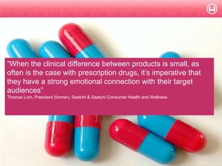 © W 2008
―When the clinical difference between products is small, as
often is the case with prescription drugs, it‘s imperative that
they have a strong emotional connection with their target
audiences‖
Thomas Lom, President (former), Saatchi & Saatchi Consumer Health and Wellness
 