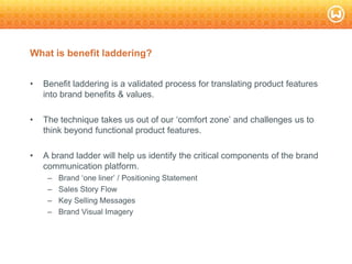 © W 2008
What is benefit laddering?
• Benefit laddering is a validated process for translating product features
into brand benefits & values.
• The technique takes us out of our ‗comfort zone‘ and challenges us to
think beyond functional product features.
• A brand ladder will help us identify the critical components of the brand
communication platform.
– Brand ‗one liner‘ / Positioning Statement
– Sales Story Flow
– Key Selling Messages
– Brand Visual Imagery
 