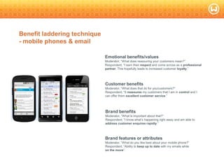 © W 2008
Benefit laddering technique
- mobile phones & email
2
8
Brand features or attributes
Moderator, ―What do you like best about your mobile phone?‖
Respondent, ―Ability to keep up to date with my emails while
on the move‖.
Brand benefits
Moderator, ―What is important about that?‖
Respondent, ―I know what‘s happening right away and am able to
address customer enquires rapidly.‖
Customer benefits
Moderator, ―What does that do for you/customers?‖
Respondent, ―It reassures my customers that I am in control and I
can offer them excellent customer service.‖
Emotional benefits/values
Moderator, ―What does reassuring your customers mean?‖
Respondent, ―I earn their respect and come across as a professional
partner. This hopefully leads to increased customer loyalty.‖
 