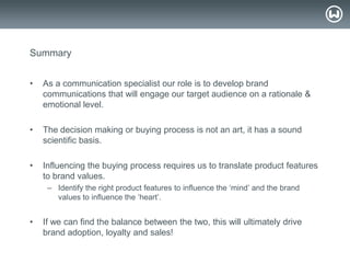 © W 2008
Summary
• As a communication specialist our role is to develop brand
communications that will engage our target audience on a rationale &
emotional level.
• The decision making or buying process is not an art, it has a sound
scientific basis.
• Influencing the buying process requires us to translate product features
to brand values.
– Identify the right product features to influence the ‗mind‘ and the brand
values to influence the ‗heart‘.
• If we can find the balance between the two, this will ultimately drive
brand adoption, loyalty and sales!
 