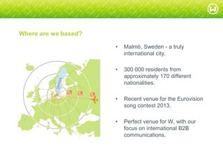© W 2008
Where are we based?
• Malmö, Sweden - a truly
international city.
• 300 000 residents from
approximately 170 different
nationalities.
• Recent venue for the Eurovision
song contest 2013.
• Perfect venue for W, with our
focus on international B2B
communications.
 