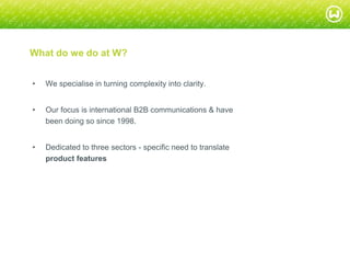 © W 2008
What do we do at W?
• We specialise in turning complexity into clarity.
• Our focus is international B2B communications & have
been doing so since 1998.
• Dedicated to three sectors - specific need to translate
product features
 