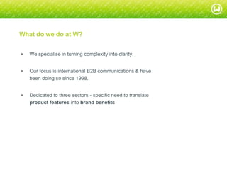 © W 2008
What do we do at W?
• We specialise in turning complexity into clarity.
• Our focus is international B2B communications & have
been doing so since 1998.
• Dedicated to three sectors - specific need to translate
product features into brand benefits
 