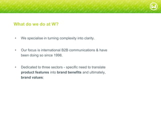 © W 2008
What do we do at W?
• We specialise in turning complexity into clarity.
• Our focus is international B2B communications & have
been doing so since 1998.
• Dedicated to three sectors - specific need to translate
product features into brand benefits and ultimately,
brand values:
 