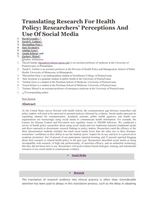 Translating Research For Health
Policy: Researchers’ Perceptions And
Use Of Social Media
1. David Grande1,*,
2. Sarah E. Gollust2,
3. Maximilian Pany3,
4. Jane Seymour4,
5. Adeline Goss5,
6. Austin Kilaru6 and
7. Zachary Meisel7
+Author Affiliations
1. 1
David Grande (dgrande@wharton.upenn.edu) is an assistant professor of medicine at the University of
Pennsylvania, in Philadelphia.
2. 2
Sarah E. Gollust is an assistant professor in the Division of Health Policy and Management, School of Public
Health, University of Minnesota, in Minneapolis.
3. 3
Maximilian Pany is an undergraduate student at Swarthmore College, in Pennsylvania.
4. 4
Jane Seymour is a graduate student in public health at the University of Pennsylvania.
5. 5
Adeline Goss is a student at the Perelman School of Medicine, University of Pennsylvania.
6. 6
Austin Kilaru is a student at the Perelman School of Medicine, University of Pennsylvania.
7. 7
Zachary Meisel is an assistant professor of emergency medicine at the University of Pennsylvania.
1. ↵*Corresponding author
Next Section
Abstract
As the United States moves forward with health reform, the communication gap between researchers and
policy makers will need to be narrowed to promote policies informed by evidence. Social media represent an
expanding channel for communication. Academic journals, public health agencies, and health care
organizations are increasingly using social media to communicate health information. For example, the
Centers for Disease Control and Prevention now regularly tweets to 290,000 followers. We conducted a
survey of health policy researchers about using social media and two traditional channels (traditional media
and direct outreach) to disseminate research findings to policy makers. Researchers rated the efficacy of the
three dissemination methods similarly but rated social media lower than the other two in three domains:
researchers’ confidence in their ability to use the method, peers’ respect for its use, and how it is perceived in
academic promotion. Just 14 percent of our participants reported tweeting, and 21 percent reported blogging
about their research or related health policy in the past year. Researchers described social media as being
incompatible with research, of high risk professionally, of uncertain efficacy, and an unfamiliar technology
that they did not know how to use. Researchers will need evidence-based strategies, training, and institutional
resources to use social media to communicate evidence.
 Social Media
 Research
The translation of research evidence into clinical practice is often slow. Considerable
attention has been paid to delays in this translation process, such as the delay in adopting
 