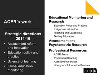 ACER’s work
Educational Monitoring and
Research
Education Policy and Practice
Indigenous education
Teaching and Leadership
Tertiary Education
Assessment and
Psychometric Research
Professional Resources
ACER Press
Professional learning
Assessment services
Library and Information Services
Strategic directions
2014-16
• Assessment reform
and innovation
• Education policy and
practice
• Science of learning
• Global education
monitoring
 