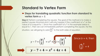 Standard to Vertex Form
 Steps for translating quadratic function from standard to
vertex form 𝒂 = 𝟏
Step 2: Perform completing the square. The goal of this method is to make a
perfect square trinomial and it will only happen if the coefficient of 𝑥2
or the
value of a is equal to 1. Since the coefficient of 𝑥2
in the example below is
equal to 1, then we can immediately perform completing the square. For this
situation, we will going to add
𝒃
𝟐
𝟐
to the both sides of equation.
𝑦 − 7 +
𝒃
𝟐
𝟐
= 𝑥2 + 4𝑥 +
𝒃
𝟐
𝟐
𝒚 − 𝟕 + 𝟒 = 𝒙 𝟐
+ 𝟒𝒙 + 𝟒
Since 𝑏 = 4, then
𝟒
𝟐
𝟐
= 4
 