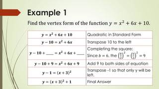 Example 1
𝒚 = 𝒙 𝟐
+ 𝟔𝒙 + 𝟏𝟎 Quadratic in Standard Form
𝒚 − 𝟏𝟎 = 𝒙 𝟐
+ 𝟔𝒙 Transpose 10 to the left
𝒚 − 𝟏𝟎 + _____ = 𝒙 𝟐 + 𝟔𝒙 + _____
Completing the square:
Since 𝑏 = 6, the
𝑏
2
2
=
6
2
2
= 9
𝒚 − 𝟏𝟎 + 𝟗 = 𝒙 𝟐 + 𝟔𝒙 + 𝟗 Add 9 to both sides of equation
𝒚 − 𝟏 = 𝒙 + 𝟑 𝟐 Transpose -1 so that only y will be
left.
𝒚 = 𝒙 + 𝟑 𝟐
+ 𝟏 Final Answer
Find the vertex form of the function 𝑦 = 𝑥2
+ 6𝑥 + 10.
 