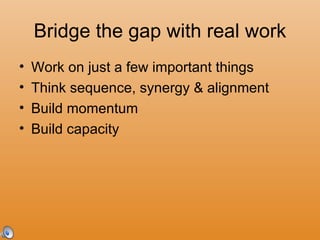 Bridge the gap with real work Work on just a few important things Think sequence, synergy & alignment Build momentum Build capacity 