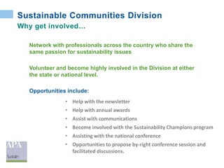 Sustainable Communities Division
Why get involved…
Network with professionals across the country who share the
same passion for sustainability issues
Volunteer and become highly involved in the Division at either
the state or national level.
Opportunities include:
• Help with the newsletter
• Help with annual awards
• Assist with communications
• Become involved with the Sustainability Champions program
• Assisting with the national conference
• Opportunities to propose by-right conference session and
facilitated discussions.
 