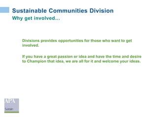 Sustainable Communities Division
Why get involved…
Divisions provides opportunities for those who want to get
involved.
If you have a great passion or idea and have the time and desire
to Champion that idea, we are all for it and welcome your ideas.
 